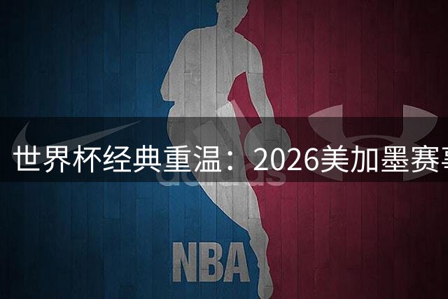 世界杯经典重温：2026美加墨赛事20大决定性瞬间揭晓