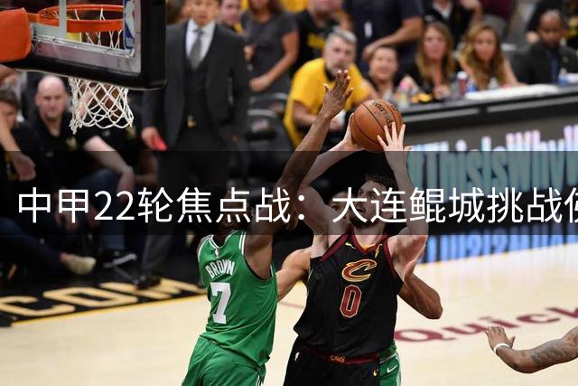 中甲22轮焦点战：大连鲲城挑战佛山南狮首发阵容揭晓