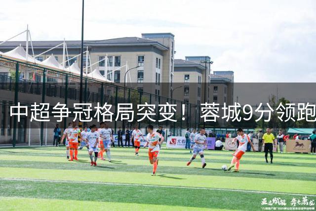 中超争冠格局突变！蓉城9分领跑遭挑战 泰山国安紧咬不放