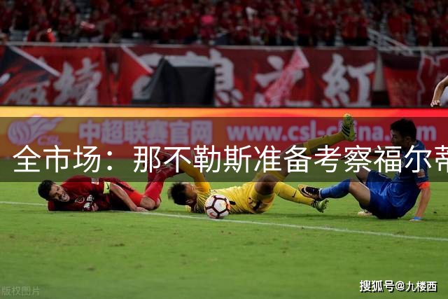 全市场：那不勒斯准备考察福尔蒂尼，担任迪洛伦佐替补