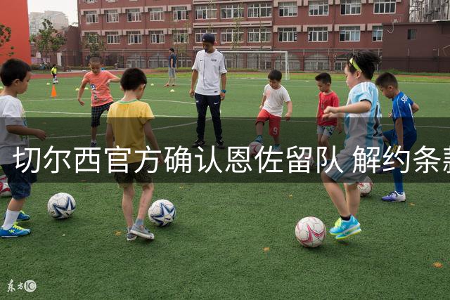 切尔西官方确认恩佐留队 解约条款已过期无报价