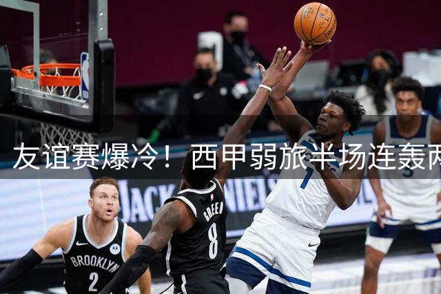 友谊赛爆冷！西甲弱旅半场连轰两球 巴黎圣日耳曼防线形同虚设