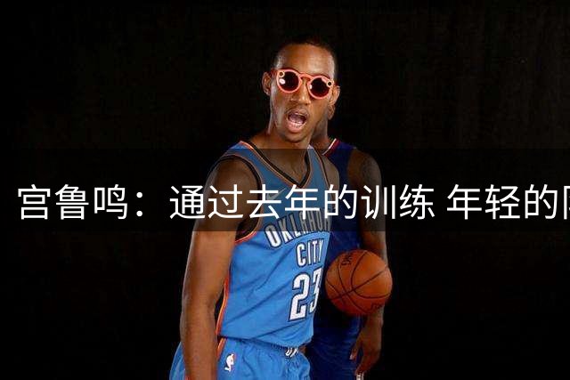 宫鲁鸣：通过去年的训练 年轻的队伍正逐渐成形&具备了凝聚力