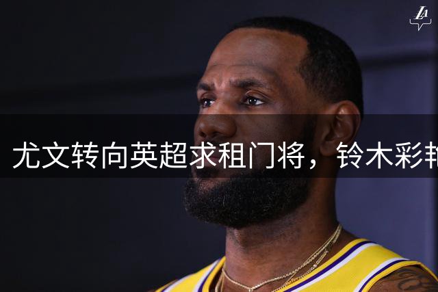 尤文转向英超求租门将，铃木彩艳加盟希望渺茫