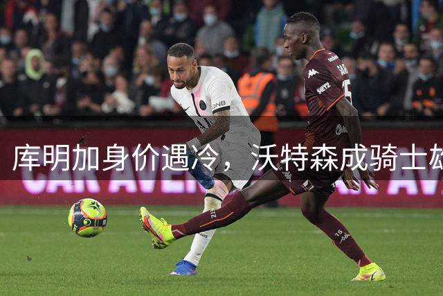库明加身价遇冷，沃特森成骑士雄鹿首选