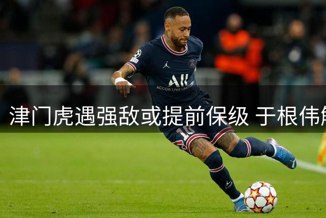 津门虎遇强敌或提前保级 于根伟解禁在即泰山防线迎考验