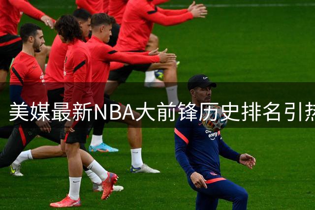 美媒最新NBA大前锋历史排名引热议 字母哥屈居第五