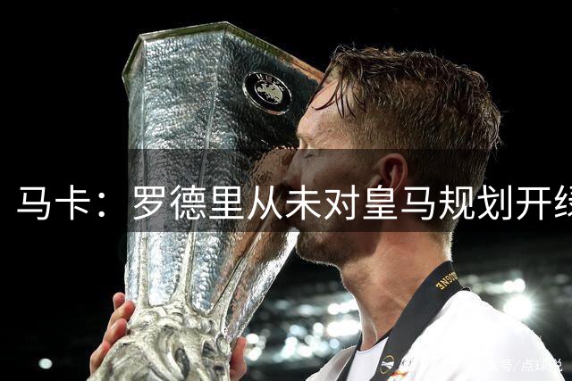 马卡：罗德里从未对皇马规划开绿灯，皇马认为阵容基本成型