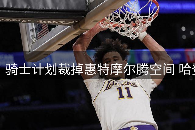 骑士计划裁掉惠特摩尔腾空间 哈登新约年薪或达3300万