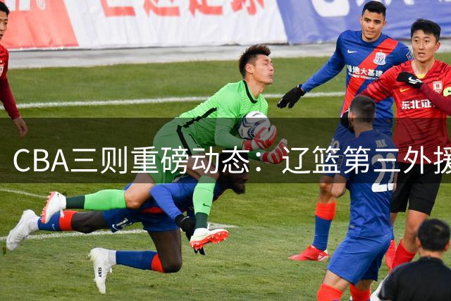 CBA三则重磅动态：辽篮第三外援敲定 上海旧将公开抱怨 鲁军后场补强完成